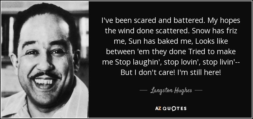 I've been scared and battered. My hopes the wind done scattered. Snow has friz me, Sun has baked me, Looks like between 'em they done Tried to make me Stop laughin', stop lovin', stop livin'-- But I don't care! I'm still here! - Langston Hughes