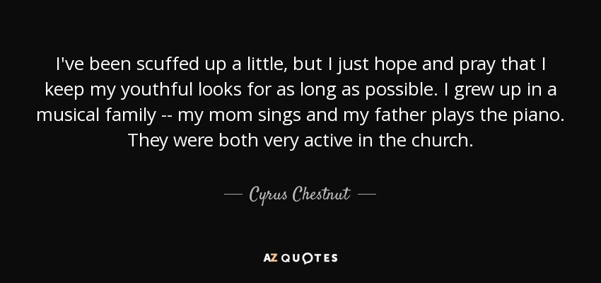 I've been scuffed up a little, but I just hope and pray that I keep my youthful looks for as long as possible. I grew up in a musical family -- my mom sings and my father plays the piano. They were both very active in the church. - Cyrus Chestnut