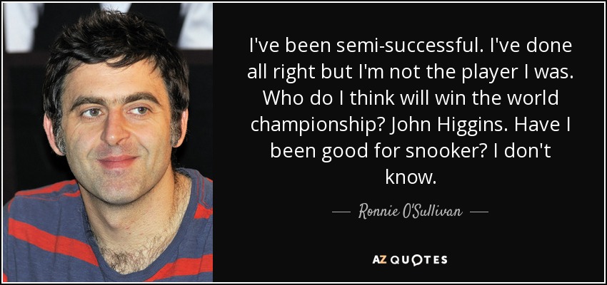 I've been semi-successful. I've done all right but I'm not the player I was. Who do I think will win the world championship? John Higgins. Have I been good for snooker? I don't know. - Ronnie O'Sullivan