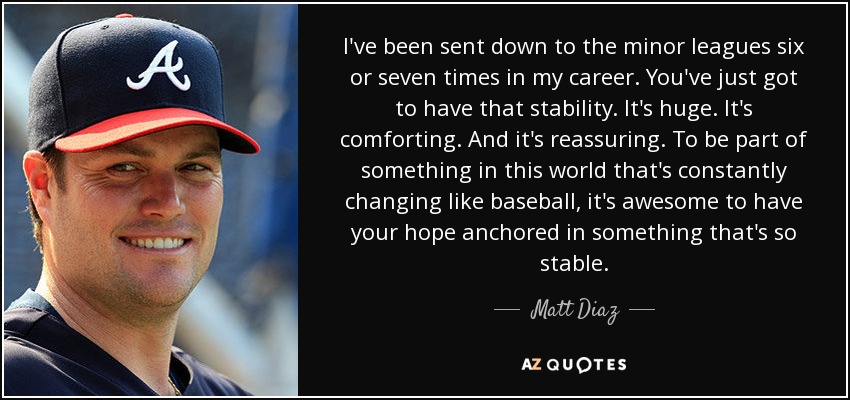 I've been sent down to the minor leagues six or seven times in my career. You've just got to have that stability. It's huge. It's comforting. And it's reassuring. To be part of something in this world that's constantly changing like baseball, it's awesome to have your hope anchored in something that's so stable. - Matt Diaz