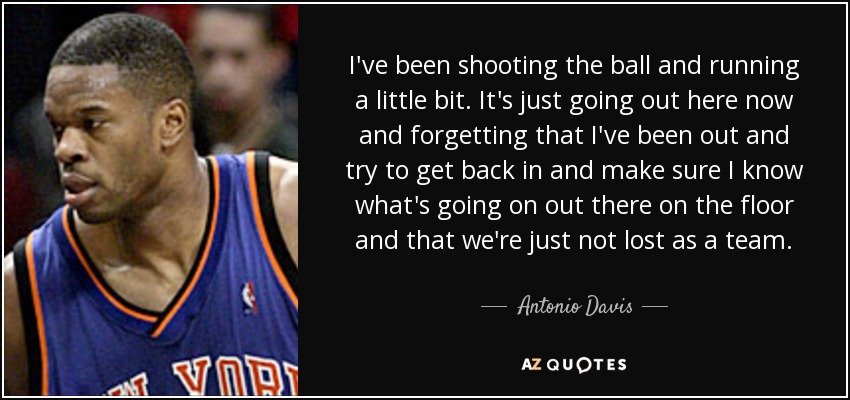 I've been shooting the ball and running a little bit. It's just going out here now and forgetting that I've been out and try to get back in and make sure I know what's going on out there on the floor and that we're just not lost as a team. - Antonio Davis