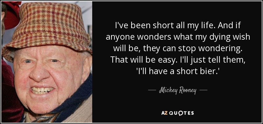 I've been short all my life. And if anyone wonders what my dying wish will be, they can stop wondering. That will be easy. I'll just tell them, 'I'll have a short bier.' - Mickey Rooney