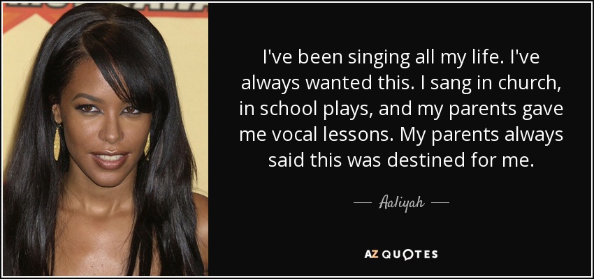 I've been singing all my life. I've always wanted this. I sang in church, in school plays, and my parents gave me vocal lessons. My parents always said this was destined for me. - Aaliyah