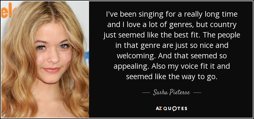I've been singing for a really long time and I love a lot of genres, but country just seemed like the best fit. The people in that genre are just so nice and welcoming. And that seemed so appealing. Also my voice fit it and seemed like the way to go. - Sasha Pieterse