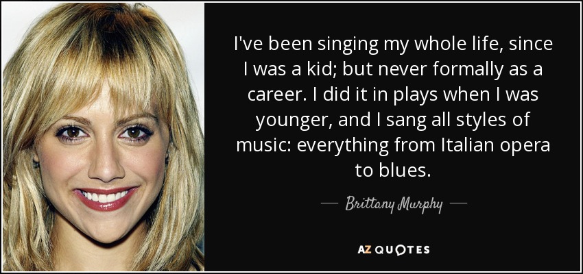 I've been singing my whole life, since I was a kid; but never formally as a career. I did it in plays when I was younger, and I sang all styles of music: everything from Italian opera to blues. - Brittany Murphy
