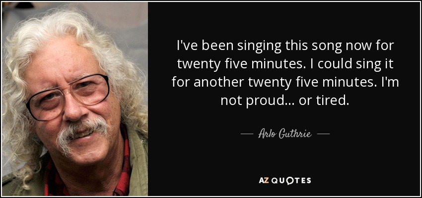 I've been singing this song now for twenty five minutes. I could sing it for another twenty five minutes. I'm not proud... or tired. - Arlo Guthrie