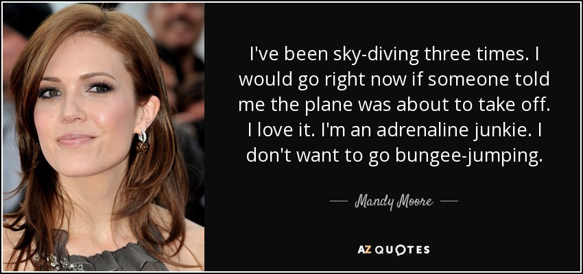 I've been sky-diving three times. I would go right now if someone told me the plane was about to take off. I love it. I'm an adrenaline junkie. I don't want to go bungee-jumping. - Mandy Moore