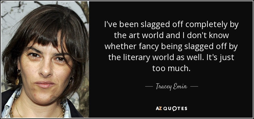 I've been slagged off completely by the art world and I don't know whether fancy being slagged off by the literary world as well. It's just too much. - Tracey Emin