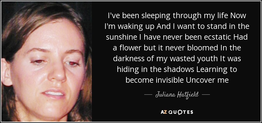 I've been sleeping through my life Now I'm waking up And I want to stand in the sunshine I have never been ecstatic Had a flower but it never bloomed In the darkness of my wasted youth It was hiding in the shadows Learning to become invisible Uncover me - Juliana Hatfield