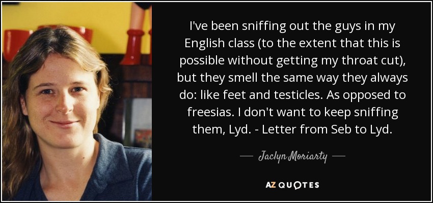 I've been sniffing out the guys in my English class (to the extent that this is possible without getting my throat cut), but they smell the same way they always do: like feet and testicles. As opposed to freesias. I don't want to keep sniffing them, Lyd. - Letter from Seb to Lyd. - Jaclyn Moriarty