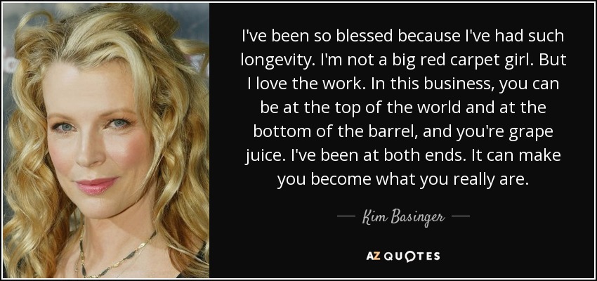 I've been so blessed because I've had such longevity. I'm not a big red carpet girl. But I love the work. In this business, you can be at the top of the world and at the bottom of the barrel, and you're grape juice. I've been at both ends. It can make you become what you really are. - Kim Basinger