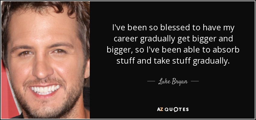 I've been so blessed to have my career gradually get bigger and bigger, so I've been able to absorb stuff and take stuff gradually. - Luke Bryan