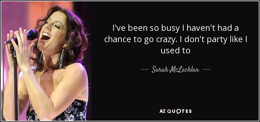 I've been so busy I haven't had a chance to go crazy. I don't party like I used to - Sarah McLachlan