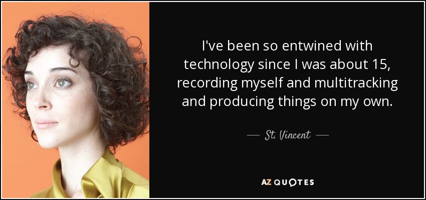 I've been so entwined with technology since I was about 15, recording myself and multitracking and producing things on my own. - St. Vincent
