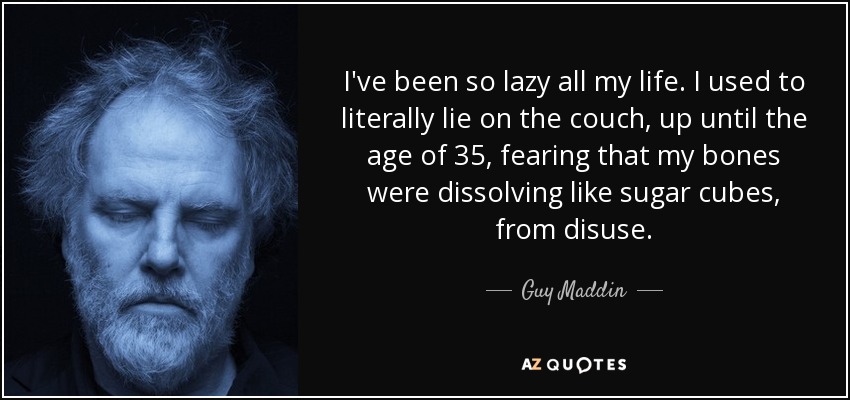 I've been so lazy all my life. I used to literally lie on the couch, up until the age of 35, fearing that my bones were dissolving like sugar cubes, from disuse. - Guy Maddin
