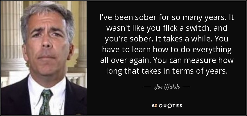 I've been sober for so many years. It wasn't like you flick a switch, and you're sober. It takes a while. You have to learn how to do everything all over again. You can measure how long that takes in terms of years. - Joe Walsh