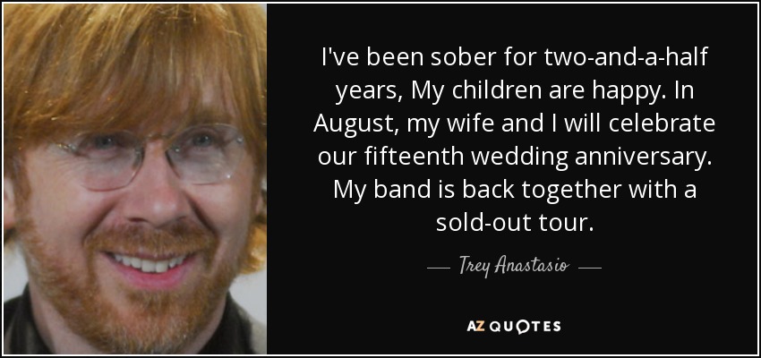 I've been sober for two-and-a-half years, My children are happy. In August, my wife and I will celebrate our fifteenth wedding anniversary. My band is back together with a sold-out tour. - Trey Anastasio