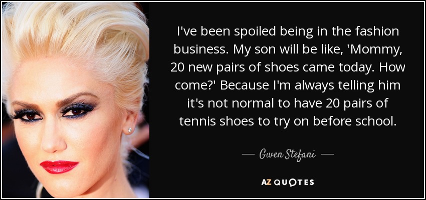 I've been spoiled being in the fashion business. My son will be like, 'Mommy, 20 new pairs of shoes came today. How come?' Because I'm always telling him it's not normal to have 20 pairs of tennis shoes to try on before school. - Gwen Stefani
