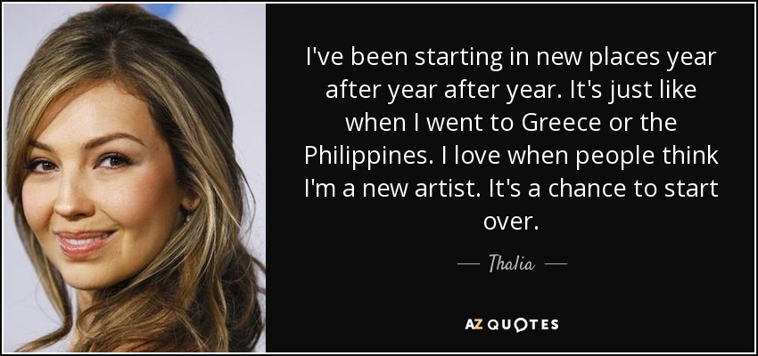 I've been starting in new places year after year after year. It's just like when I went to Greece or the Philippines. I love when people think I'm a new artist. It's a chance to start over. - Thalia