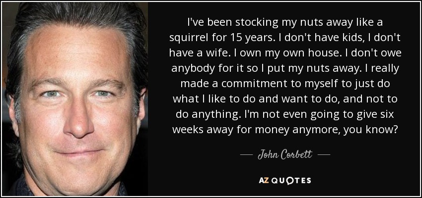 I've been stocking my nuts away like a squirrel for 15 years. I don't have kids, I don't have a wife. I own my own house. I don't owe anybody for it so I put my nuts away. I really made a commitment to myself to just do what I like to do and want to do, and not to do anything. I'm not even going to give six weeks away for money anymore, you know? - John Corbett