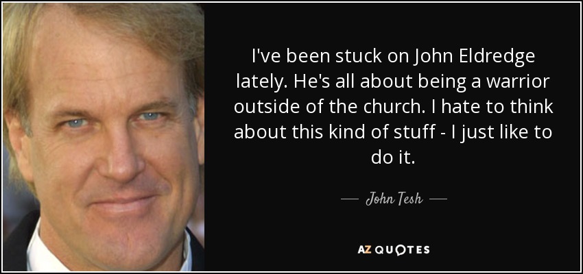 I've been stuck on John Eldredge lately. He's all about being a warrior outside of the church. I hate to think about this kind of stuff - I just like to do it. - John Tesh