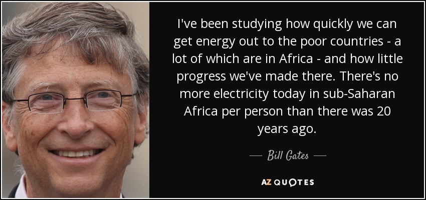I've been studying how quickly we can get energy out to the poor countries - a lot of which are in Africa - and how little progress we've made there. There's no more electricity today in sub-Saharan Africa per person than there was 20 years ago. - Bill Gates
