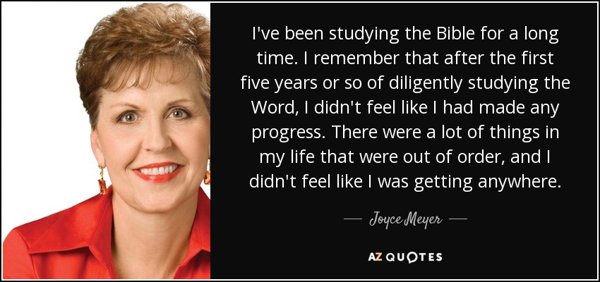 I've been studying the Bible for a long time. I remember that after the first five years or so of diligently studying the Word, I didn't feel like I had made any progress. There were a lot of things in my life that were out of order, and I didn't feel like I was getting anywhere. - Joyce Meyer
