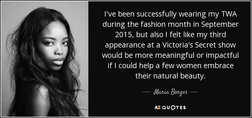 I've been successfully wearing my TWA during the fashion month in September 2015, but also I felt like my third appearance at a Victoria's Secret show would be more meaningful or impactful if I could help a few women embrace their natural beauty. - Maria Borges