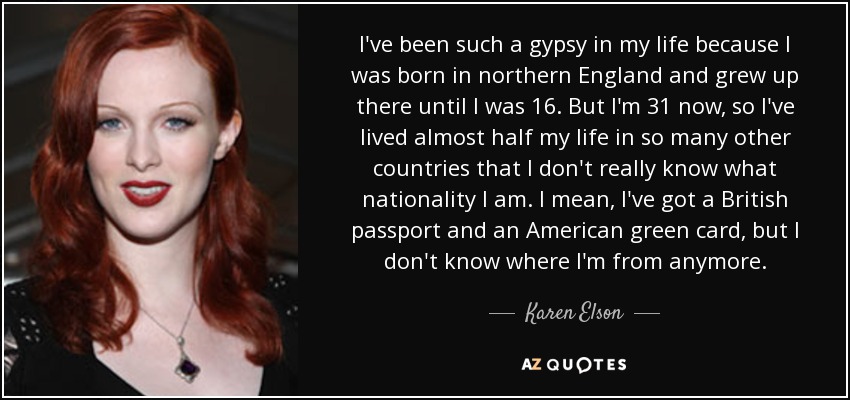 I've been such a gypsy in my life because I was born in northern England and grew up there until I was 16. But I'm 31 now, so I've lived almost half my life in so many other countries that I don't really know what nationality I am. I mean, I've got a British passport and an American green card, but I don't know where I'm from anymore. - Karen Elson