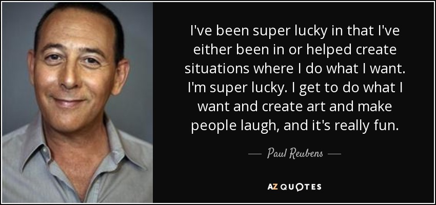I've been super lucky in that I've either been in or helped create situations where I do what I want. I'm super lucky. I get to do what I want and create art and make people laugh, and it's really fun. - Paul Reubens