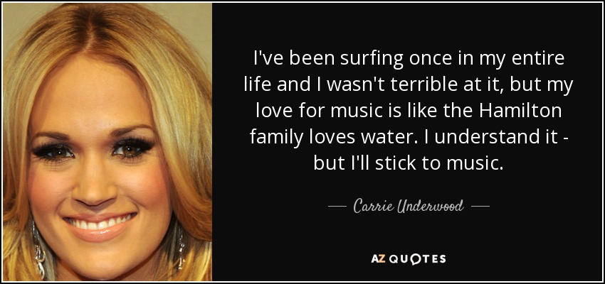 I've been surfing once in my entire life and I wasn't terrible at it, but my love for music is like the Hamilton family loves water. I understand it - but I'll stick to music. - Carrie Underwood