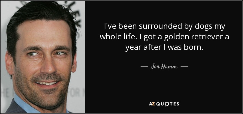 I've been surrounded by dogs my whole life. I got a golden retriever a year after I was born. - Jon Hamm