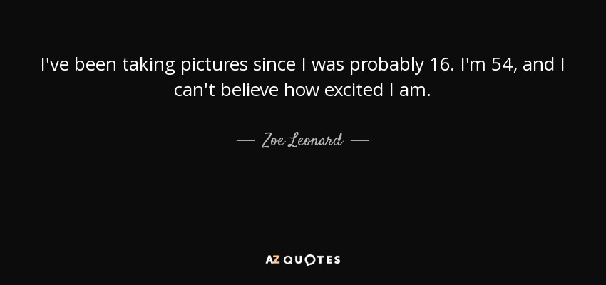 I've been taking pictures since I was probably 16. I'm 54, and I can't believe how excited I am. - Zoe Leonard