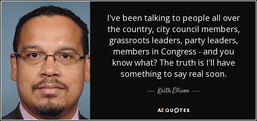 I've been talking to people all over the country, city council members, grassroots leaders, party leaders, members in Congress - and you know what? The truth is I'll have something to say real soon. - Keith Ellison
