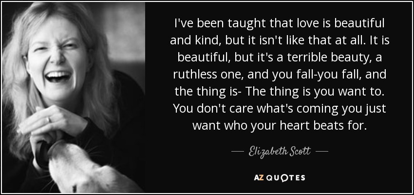 I've been taught that love is beautiful and kind, but it isn't like that at all. It is beautiful, but it's a terrible beauty, a ruthless one, and you fall-you fall, and the thing is- The thing is you want to. You don't care what's coming you just want who your heart beats for. - Elizabeth Scott