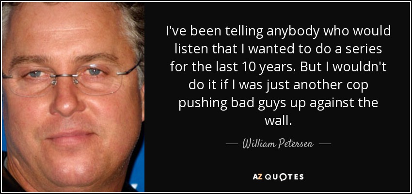 I've been telling anybody who would listen that I wanted to do a series for the last 10 years. But I wouldn't do it if I was just another cop pushing bad guys up against the wall. - William Petersen