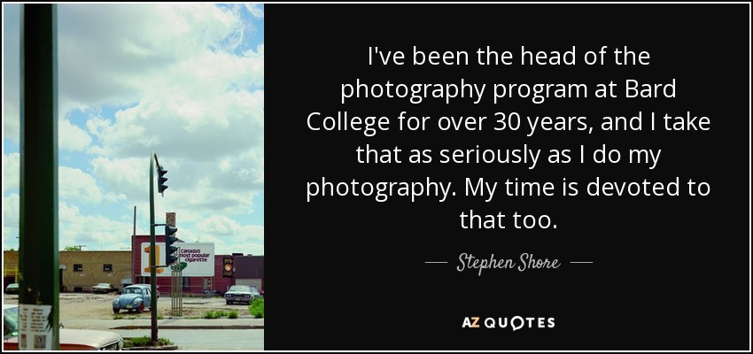 I've been the head of the photography program at Bard College for over 30 years, and I take that as seriously as I do my photography. My time is devoted to that too. - Stephen Shore
