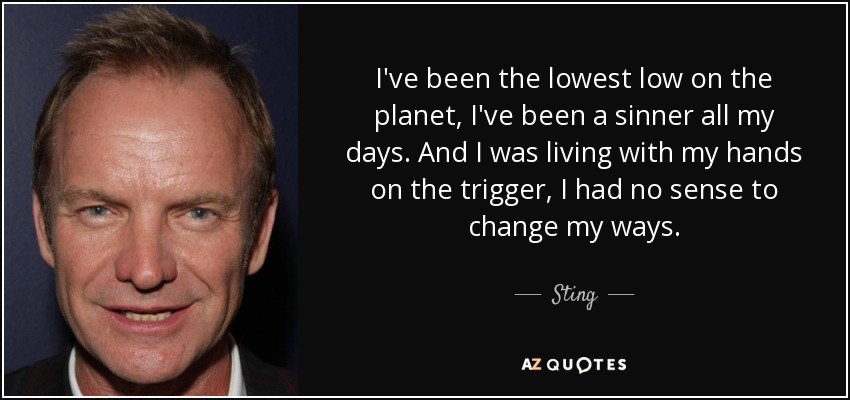 I've been the lowest low on the planet, I've been a sinner all my days. And I was living with my hands on the trigger, I had no sense to change my ways. - Sting