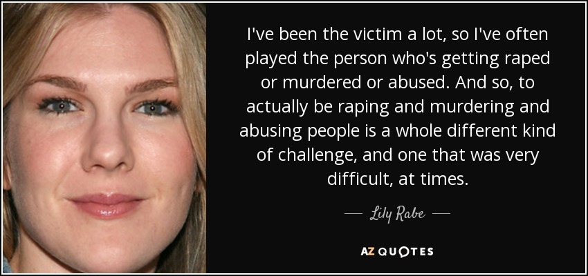 I've been the victim a lot, so I've often played the person who's getting raped or murdered or abused. And so, to actually be raping and murdering and abusing people is a whole different kind of challenge, and one that was very difficult, at times. - Lily Rabe