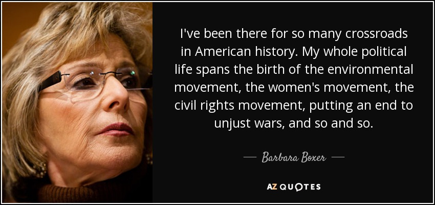 I've been there for so many crossroads in American history. My whole political life spans the birth of the environmental movement, the women's movement, the civil rights movement, putting an end to unjust wars, and so and so. - Barbara Boxer