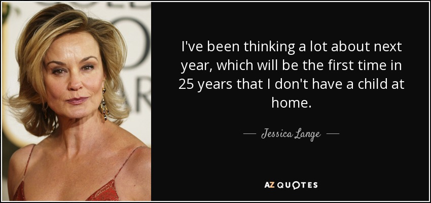 I've been thinking a lot about next year, which will be the first time in 25 years that I don't have a child at home. - Jessica Lange