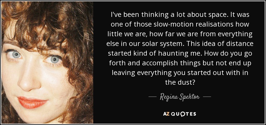 I've been thinking a lot about space. It was one of those slow-motion realisations how little we are, how far we are from everything else in our solar system. This idea of distance started kind of haunting me. How do you go forth and accomplish things but not end up leaving everything you started out with in the dust? - Regina Spektor