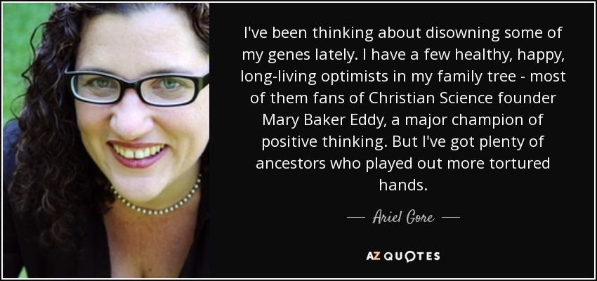 I've been thinking about disowning some of my genes lately. I have a few healthy, happy, long-living optimists in my family tree - most of them fans of Christian Science founder Mary Baker Eddy, a major champion of positive thinking. But I've got plenty of ancestors who played out more tortured hands. - Ariel Gore