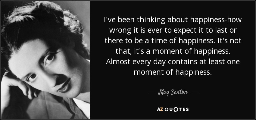 I've been thinking about happiness-how wrong it is ever to expect it to last or there to be a time of happiness. It's not that, it's a moment of happiness. Almost every day contains at least one moment of happiness. - May Sarton