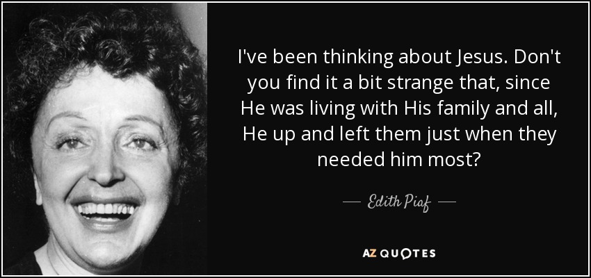 I've been thinking about Jesus. Don't you find it a bit strange that, since He was living with His family and all, He up and left them just when they needed him most? - Edith Piaf