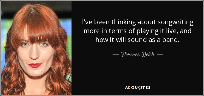 I've been thinking about songwriting more in terms of playing it live, and how it will sound as a band. - Florence Welch