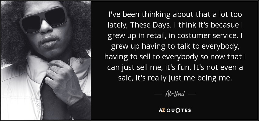 I've been thinking about that a lot too lately, These Days. I think it's becasue I grew up in retail, in costumer service. I grew up having to talk to everybody, having to sell to everybody so now that I can just sell me, it's fun. It's not even a sale, it's really just me being me. - Ab-Soul