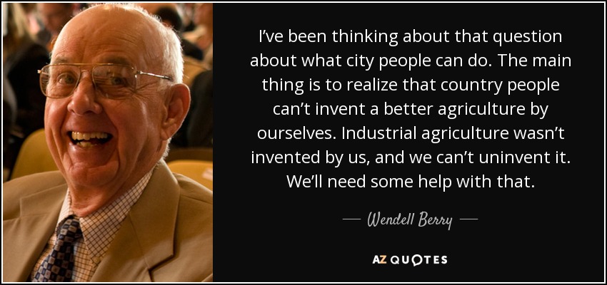 I’ve been thinking about that question about what city people can do. The main thing is to realize that country people can’t invent a better agriculture by ourselves. Industrial agriculture wasn’t invented by us, and we can’t uninvent it. We’ll need some help with that. - Wendell Berry
