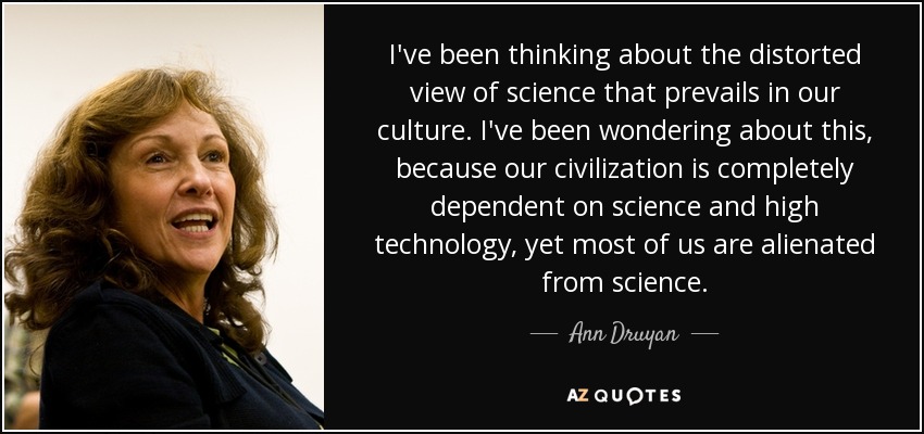 I've been thinking about the distorted view of science that prevails in our culture. I've been wondering about this, because our civilization is completely dependent on science and high technology, yet most of us are alienated from science. - Ann Druyan