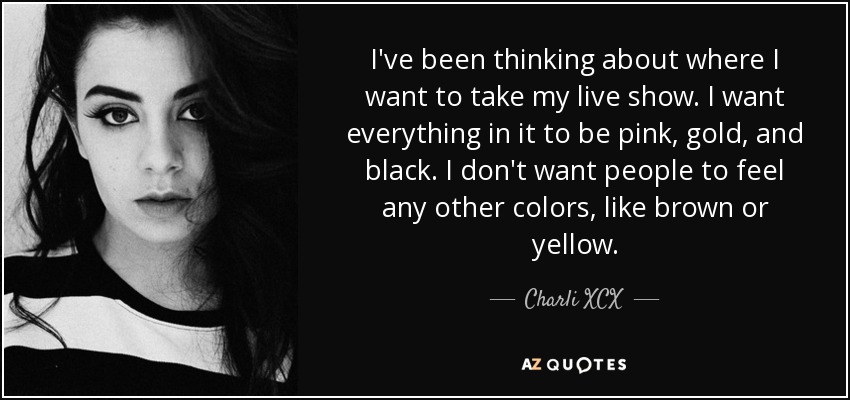 I've been thinking about where I want to take my live show. I want everything in it to be pink, gold, and black. I don't want people to feel any other colors, like brown or yellow. - Charli XCX